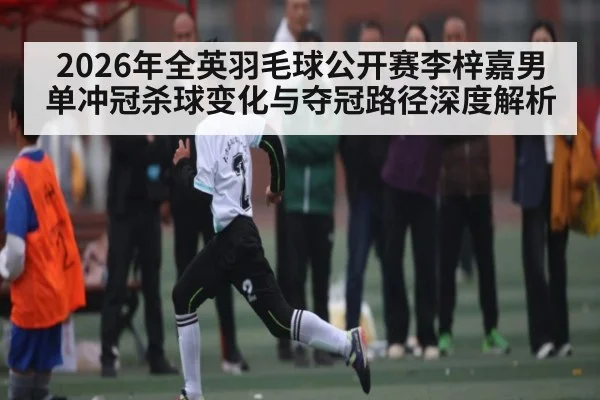 2026年全英羽毛球公开赛李梓嘉男单冲冠杀球变化与夺冠路径深度解析
