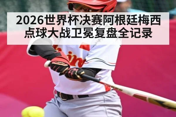 2026世界杯决赛阿根廷梅西点球大战卫冕复盘全记录