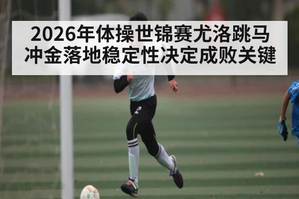 2026年体操世锦赛尤洛跳马冲金落地稳定性决定成败关键