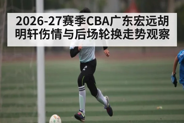 2026-27赛季CBA广东宏远胡明轩伤情与后场轮换走势观察